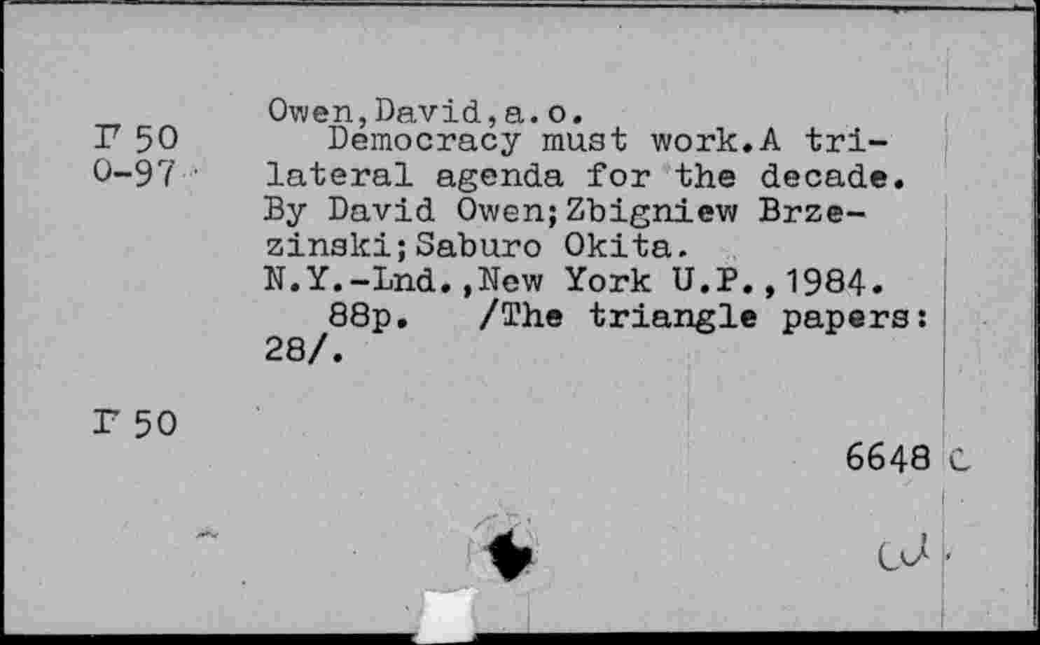 ﻿r 50 0-97	Owen,David,a.o. Democracy must work.A trilateral agenda for the decade. By David Owen;Zbigniew Brzezinski; Saburo Okita. N.Y.-Lnd.,New York U.P.,1984. 88p. /The triangle papers: 28/.
F 50	6648